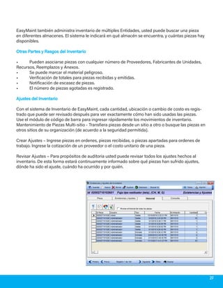 EasyMaint también administra inventario de múltiples Entidades, usted puede buscar una pieza
en diferentes almacenes. El sistema le indicará en qué almacén se encuentra, y cuántas piezas hay
disponibles.
Otras Partes y Rasgos del InventarioOtras Partes y Rasgos del Inventario
•	 Pueden asociarse piezas con cualquier número de Proveedores, Fabricantes de Unidades,
Recursos, Reemplazos y Anexos.
•	 Se puede marcar el material peligroso.
•	 Verificación de totales para piezas recibidas y emitidas.
•	 Notificación de escasez de piezas.
•	 El número de piezas agotadas es registrado.
Ajustes del InventarioAjustes del Inventario
Con el sistema de Inventario de EasyMaint, cada cantidad, ubicación o cambio de costo es regis-
trado que puede ser revisado después para ver exactamente cómo han sido usadas las piezas.
Use el módulo de código de barra para ingresar rápidamente los movimientos de inventario.
Mantenimiento de Piezas Multi-sitio - Transfiera piezas desde un sitio a otro o busque las piezas en
otros sitios de su organización (de acuerdo a la seguridad permitida).
Crear Ajustes – Ingrese piezas en ordenes, piezas recibidas, o piezas apartadas para ordenes de
trabajo. Ingrese la cotización de un proveedor o el costo unitario de una pieza.
Revisar Ajustes – Para propósitos de auditoria usted puede revisar todos los ajustes hechos al
inventario. De esta forma estará continuamente informado sobre qué piezas han sufrido ajustes,
dónde ha sido el ajuste, cuándo ha ocurrido y por quién.
20
 