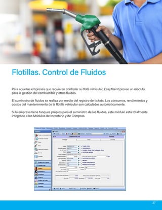 Flotillas. Control de FluidosFlotillas. Control de Fluidos
Para aquellas empresas que requieren controlar su flota vehicular, EasyMaint provee un módulo
para la gestión del combustible y otros fluidos.
El suministro de fluidos se realiza por medio del registro de tickets. Los consumos, rendimientos y
costos del mantenimiento de la flotilla vehicular son calculados automáticamente.
Si la empresa tiene tanques propios para el suministro de los fluidos, este módulo está totalmente
integrado a los Módulos de Inventario y de Compras.
27
 