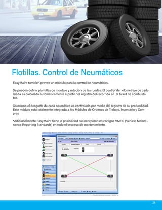 Flotillas. Control de NeumáticosFlotillas. Control de Neumáticos
EasyMaint también provee un módulo para la control de neumáticos.
Se pueden definir plantillas de montaje y rotación de las ruedas. El control del kilometraje de cada
rueda es calculado automáticamente a partir del registro del recorrido en el ticket de combusti-
ble.
Asimismo el desgaste de cada neumático es controlado por medio del registro de su profundidad.
Este módulo está totalmente integrado a los Módulos de Órdenes de Trabajo, Inventario y Com-
pras
*Adicionalmente EasyMaint tiene la posibilidad de incorporar los códigos VMRS (Vehicle Mainte-
nance Reporting Standards) en todo el proceso de mantenimiento.
28
 