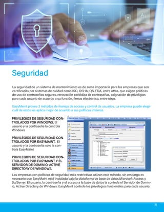 SeguridadSeguridad
La seguridad de un sistema de mantenimiento es de suma importacia para las empresas que son
certificadas por sistemas de calidad como ISO, OSHA, QS, FDA, entre otras, que exigen políticas
de uso de contraseñas seguras, renovación periódica de contraseñas, asignación de priveligios
para cada usuario de acuerdo a su función, firmas electrónica, entre otras.
EasyMaint provee 3 métodos de manejo de acceso y control de usuarios. La empresa puede elegir
cuál de estos les aplica mejor de acuerdo a sus políticas internas.
PRIVILEGIOS DE SEGURIDAD CON-PRIVILEGIOS DE SEGURIDAD CON-
TROLADOS POR WINDOWS.TROLADOS POR WINDOWS. El
usuario y la contraseña la controla
Windows
PRIVILEGIOS DE SEGURIDAD CON-PRIVILEGIOS DE SEGURIDAD CON-
TROLADOS POR EASYMAINT.TROLADOS POR EASYMAINT. El
usuario y la contraseña solo la con-
trola EasyMaint
PRIVILEGIOS DE SEGURIDAD CON-PRIVILEGIOS DE SEGURIDAD CON-
TROLADOS POR EASYMAINT Y ELTROLADOS POR EASYMAINT Y EL
SERVIDOR DE DOMINIO, ACTIVESERVIDOR DE DOMINIO, ACTIVE
DIRECTORY DE WINDOWS.DIRECTORY DE WINDOWS.
Las empresas con políticas de seguridad más restrictivas utilzan este método, sin embargo es
necesario que EasyMaint esté instalado bajo la plataforma de base de datos,Microsoft Access y
SqlServer. El usuario, la contraseña y el acceso a la base de datos la controla el Servidor de Domin-
io, Active Directory de Windows. EasyMaint controla los privelegios funcionales para cada usuario.
31
 