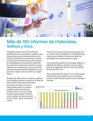 Más de 150 informes de HistorialesMás de 150 informes de Historiales,,
Gráficos y OtrosGráficos y Otros
EasyMaint provee más de 150 informes
predefinidos que le ayudarán a analizar cada
etapa del proceso de mantenimiento de su
empresa, dándole las herramientas necesar-
ias para la toma de decisiones para mejorar
la rentabilidad de la empresa, la calidad de
los productos, el servicio al cliente y la segu-
ridad de sus instalaciones y de su personal.
Adicionalmente le permite establecer un pro-
grama de mejora continua dentro su organi-
zación.
Después de seleccionar un informe o gráfico,
con EasyMaint puede consultar en la base de
datos sólo la información específica
“Una de las razones más importantes para usar
un sistema como EasyMaint es la habilidad para
coleccionar y analizar información sobre sus
actividades de mantenimiento y costos
A los reportes y gráficos se les puede asignar el
logotipo del cliente y códigos al pie de página
para el cumplimiento de las normas de calidad
de ISO, QS, FDA, etc.
Con Crystal Reports versión X o XI, usted puede
modificarlos para satisfacer sus necesidades
exactas. Usted también puede crear sus propios
informes.
que usted necesita. Así mismo
usted puede revisar un informe
o gráfico antes de imprimirlo,
enviarlo por fax, o e-mail. Usted
también puede salvar el informe
como muchos archivos comunes
incluso HTML, Word, Excel,texto
y otros.
32
 