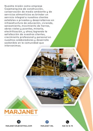 MARJANETContrucción - conservación medio ambiente - alimentación
MARJANET SRLMARJANET.SRL@HOTMAIL.COM 928 54 16 75
Nuestra misión como empresa
Cajamarquina de construcción,
conservación de medio ambiente y de
servicios alimenticios es brindar un
servicio integral a nuestros clientes
estatales o privados y desarrollarnos en
infraestructura de educación, vivienda,
saneamiento, movimiento de tierras,
obras viales y puentes, minería,
electrificación, y otros; logrando la
satisfacción de nuestros clientes,
crecimiento profesional y personal en
nuestros colaboradores y desarrollo
sostenible en la comunidad que
intervenimos.
 