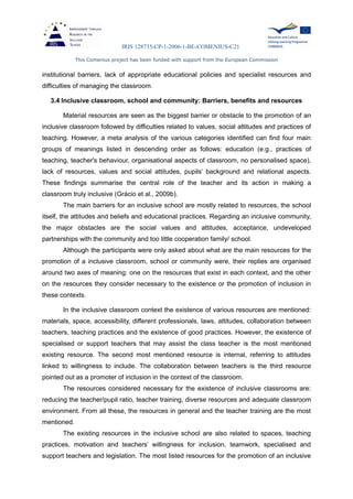 IRIS 128735-CP-1-2006-1-BE-COMENIUS-C21
This Comenius project has been funded with support from the European Commission
institutional barriers, lack of appropriate educational policies and specialist resources and
difficulties of managing the classroom.
3.4 Inclusive classroom, school and community: Barriers, benefits and resources
Material resources are seen as the biggest barrier or obstacle to the promotion of an
inclusive classroom followed by difficulties related to values, social attitudes and practices of
teaching. However, a meta analysis of the various categories identified can find four main
groups of meanings listed in descending order as follows: education (e.g., practices of
teaching, teacher's behaviour, organisational aspects of classroom, no personalised space),
lack of resources, values and social attitudes, pupils’ background and relational aspects.
These findings summarise the central role of the teacher and its action in making a
classroom truly inclusive (Grácio et al., 2009b).
The main barriers for an inclusive school are mostly related to resources, the school
itself, the attitudes and beliefs and educational practices. Regarding an inclusive community,
the major obstacles are the social values and attitudes, acceptance, undeveloped
partnerships with the community and too little cooperation family/ school.
Although the participants were only asked about what are the main resources for the
promotion of a inclusive classroom, school or community were, their replies are organised
around two axes of meaning: one on the resources that exist in each context, and the other
on the resources they consider necessary to the existence or the promotion of inclusion in
these contexts.
In the inclusive classroom context the existence of various resources are mentioned:
materials, space, accessibility, different professionals, laws, attitudes, collaboration between
teachers, teaching practices and the existence of good practices. However, the existence of
specialised or support teachers that may assist the class teacher is the most mentioned
existing resource. The second most mentioned resource is internal, referring to attitudes
linked to willingness to include. The collaboration between teachers is the third resource
pointed out as a promoter of inclusion in the context of the classroom.
The resources considered necessary for the existence of inclusive classrooms are:
reducing the teacher/pupil ratio, teacher training, diverse resources and adequate classroom
environment. From all these, the resources in general and the teacher training are the most
mentioned.
The existing resources in the inclusive school are also related to spaces, teaching
practices, motivation and teachers’ willingness for inclusion, teamwork, specialised and
support teachers and legislation. The most listed resources for the promotion of an inclusive
 