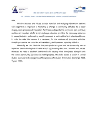 IRIS 128735-CP-1-2006-1-BE-COMENIUS-C21
This Comenius project has been funded with support from the European Commission
staff.
Positive attitudes and values towards inclusion and changing mainstream attitudes
were regarded as important to facilitating a change in community attitudes; to a lesser
degree, socio-professional integration. For these participants the community can contribute
and take an important role for a more inclusive education providing the necessary resources
to support inclusion and adopting specific measures at socio-political and educational levels.
In order to make this happen, it is necessary for the existence of favourable attitudes,
changing those that are obstacles and developing positive values regarding inclusion.
Generally we can conclude that participants recognise that the community has an
important role in building the inclusive school by providing resources, attitudes and values.
However, the need to establish partnerships and develop more widespread dialogues with
the various community agencies was not highlighted. This latter aspect is shown in several
studies as crucial to the deepening of the process of inclusion (Information Exchange, 1995,
Turner, 1996).
 
