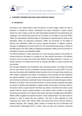 IRIS 128735-CP-1-2006-1-BE-COMENIUS-C21
This Comenius project has been funded with support from the European Commission
4. SUPPORT SYSTEMS FOR PUPILS WITH SPECIFIC NEEDS
4.1 Introduction
According to the United Nation’s (UN) Convention on Human Rights (1948) the right to
education is stressed for children, adolescents and adults. Education in today’s society
implies the need to keep up with the rapid technological development and demanding new
challenges. From official documents like the Convention on the Rights of the Child (CRC,
1989), the United Nation’s Standard Rules on Equalisation of Opportunities for Persons with
Disabilities (1993), the Salamanca declaration (1994), the Convention on the Rights of
Persons with Disabilities (2008) and various national documents in different countries,
education is highlighted as a human right for all. The most essential documents in relation to
the IRIS project is the CRC (1989), the Salamanca declaration (1994) and the Convention on
the Rights for persons with Disabilities (2008).
The official standpoint in these documents is to avoid excluding solutions and promote an
inclusive school for all children in a society for all. Also national documents in the different
countries such as curricula and school acts influence the official attitudes to inclusion in a
society. However, it is evident that the view on inclusion still differs in various countries and
communities.
The concepts integration and normalisation were discussed already in the fifties and sixties
and the main reason was the normalisation principle brought up by Nirje (2003). The main
idea was that persons with disabilities should be able to live in the same living conditions as
other children, adolescents and adults. A consequence of this principle was that institutions
and special hospitals in many countries were abolished and that children and adolescents
who had lived at institutions moved back home to their parents and attended regular schools.
Research on inclusion is still a hot area and there is in many countries a backlash with regard
to inclusion of children with disabilities in regular schools and the light is at present often on
the teacher. What is a good teacher? Are there any criteria to describe what makes a good
teacher? Will the need for special teachers in the regular school increase in the regular
school because teachers in the regular school today have poor knowledge about disabilities?
Nilholm (2003) suggests that special educators in their professionalism may label pupils as
deviants in order to justify their own existence. This idea is also supported by other
researchers (e.g. Skrtic, 1991; Wilson, 2002). One critical point is thus in-service training of
teachers (Douglas, 2001; Hegarty, 2004), another to increase the use of Information and
Communication Technologies (ICT) in school. There are still many variations concerning
 
