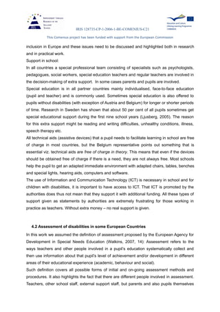 IRIS 128735-CP-1-2006-1-BE-COMENIUS-C21
This Comenius project has been funded with support from the European Commission
inclusion in Europe and these issues need to be discussed and highlighted both in research
and in practical work.
Support in school:
In all countries a special professional team consisting of specialists such as psychologists,
pedagogues, social workers, special education teachers and regular teachers are involved in
the decision-making of extra support. In some cases parents and pupils are involved.
Special education is in all partner countries mainly individualised, face-to-face education
(pupil and teacher) and is commonly used. Sometimes special education is also offered to
pupils without disabilities (with exception of Austria and Belgium) for longer or shorter periods
of time. Research in Sweden has shown that about 50 per cent of all pupils sometimes get
special educational support during the first nine school years (Ljusberg, 2005). The reason
for this extra support might be reading and writing difficulties, unhealthy conditions, illness,
speech therapy etc.
All technical aids (assistive devices) that a pupil needs to facilitate learning in school are free
of charge in most countries, but the Belgium representative points out something that is
essential viz. technical aids are free of charge in theory. This means that even if the devices
should be obtained free of charge if there is a need, they are not always free. Most schools
help the pupil to get an adapted immediate environment with adapted chairs, tables, benches
and special lights, hearing aids, computers and software.
The use of Information and Communication Technology (ICT) is necessary in school and for
children with disabilities, it is important to have access to ICT. That ICT is promoted by the
authorities does thus not mean that they support it with additional funding. All these types of
support given as statements by authorities are extremely frustrating for those working in
practice as teachers. Without extra money – no real support is given.
4.2 Assessment of disabilities in some European Countries
In this work we assumed the definition of assessment proposed by the European Agency for
Development in Special Needs Education (Watkins, 2007, 14): Assessment refers to the
ways teachers and other people involved in a pupil’s education systematically collect and
then use information about that pupil’s level of achievement and/or development in different
areas of their educational experience (academic, behaviour and social).
Such definition covers all possible forms of initial and on-going assessment methods and
procedures. It also highlights the fact that there are different people involved in assessment.
Teachers, other school staff, external support staff, but parents and also pupils themselves
 