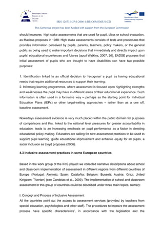IRIS 128735-CP-1-2006-1-BE-COMENIUS-C21
This Comenius project has been funded with support from the European Commission
should improves high stake assessments that are used for pupil, class or school evaluation,
as Madaus proposes in 1988: High stake assessments consists of tests and procedures that
provides information perceived by pupils, parents, teachers, policy makers, or the general
public as being used to make important decisions that immediately and directly impact upon
pupils’ educational experiences and futures (apud Watkins, 2007, 26). EADSE proposes that
initial assessment of pupils who are thought to have disabilities can have two possible
purposes:
1. Identification linked to an official decision to ‘recognise’ a pupil as having educational
needs that require additional resources to support their learning;
2. Informing learning programmes, where assessment is focused upon highlighting strengths
and weaknesses the pupil may have in different areas of their educational experience. Such
information is often used in a formative way – perhaps as the starting point for Individual
Education Plans (IEPs) or other target-setting approaches – rather than as a one off,
baseline assessment.
Nowadays assessment evidence is very much placed within the public domain for purposes
of comparisons and this, linked to the national level pressures for greater accountability in
education, leads to an increasing emphasis on pupil performance as a factor in directing
educational policy making. Educators are calling for new assessment practices to be used to
support pupil learning, guide educational improvement and enhance equity for all pupils, a
social inclusion as Lloyd proposes (2006).
4.3 Inclusive assessment practices in some European countries
Based in the work group of the IRIS project we collected narrative descriptions about school
and classroom implementation of assessment in different regions from different countries of
Europe (Portugal: Alentejo; Spain: Cataloñia; Belgium: Bussels; Austria: Graz; United
Kingdom: Tiverton) (see Candeias et al., 2009). The implementation of school and classroom
assessment in this group of countries could be described under three main topics, namely:
I. Concept and Process of Inclusive Assessment
All the countries point out the access to assessment services (provided by teachers from
special education, psychologists and other staff). The procedures to improve the assessment
process have specific characteristics’, in accordance with the legislation and the
 