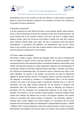 IRIS 128735-CP-1-2006-1-BE-COMENIUS-C21
This Comenius project has been funded with support from the European Commission
administrative rules of the countries but also the intention to make inclusive assessment
based on a team work approach is apparent in the narratives, as well as the conception of
the process of inclusive assessment.
II. Approach to assessment
In all the narratives we could identify that when a pupil presents specific needs teachers,
family or other professionals could alert the assessment team, from the preschool level. We
could conclude that in the countries involved in this work that there is a global network
between schools, within the community and families to identify and raise their concerns
about children’s’ specific needs. Once again, the type of procedures could have specific
characteristics’, in accordance with legislation, the administrative rules and the cultural
values of the countries, but the main idea of global network to alert and identify suggest an
inclusive approach to assessment in such countries.
III. Process, stages and strategies
We identify a variety of stages, methods and strategies which are used for identifying the
child as eligible for specific services, planning instruction, and measuring progress. That
presupposes that the initial assessment refers to procedures designed to locate those young
children and technical resources to a given assessment. Diagnosis and characterisation of
functionality is based on information obtained through observation, interviews, case history,
and informal and standardised tools. The examiner strives to determine the nature of the
child’s difficulties, the severity of the problem, and becomes the basis for determining
eligibility for special education services. The diagnosis assists in planning intervention too.
The diagnosis is conducted by members of a multidisciplinary team in all the countries
involved in the study. If the previous stage of assessment indicates there is a need for
intervention, the next stage involves assessment for the planning of programs and
interventions (IEP). IEP interventions consider the areas of difficulties and potential in
accordance with the educational and developmental objectives for the pupils’ level of
education and learning. In all the countries involved program monitoring (multiple checks
include multi methods and different kind of tools), and program evaluation with specific
criteria (in accordance with national policies of evaluation). The information collected in
Portugal, Spain, Austria, Belgium and United Kingdom is in accordance with the recent
proposals from the European Agency for Development in Special Needs Education – EADSE
- (Watkins, 2007). Inclusive Assessment, with all the national diversity in terms of resources,
administration rules, legislation and cultural values is an intention and a practice. As EADSE
 