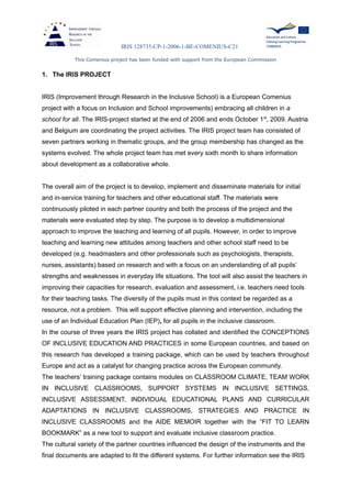 IRIS 128735-CP-1-2006-1-BE-COMENIUS-C21
This Comenius project has been funded with support from the European Commission
1. The IRIS PROJECT
IRIS (Improvement through Research in the Inclusive School) is a European Comenius
project with a focus on Inclusion and School improvements) embracing all children in a
school for all. The IRIS-project started at the end of 2006 and ends October 1st
, 2009. Austria
and Belgium are coordinating the project activities. The IRIS project team has consisted of
seven partners working in thematic groups, and the group membership has changed as the
systems evolved. The whole project team has met every sixth month to share information
about development as a collaborative whole.
The overall aim of the project is to develop, implement and disseminate materials for initial
and in-service training for teachers and other educational staff. The materials were
continuously piloted in each partner country and both the process of the project and the
materials were evaluated step by step. The purpose is to develop a multidimensional
approach to improve the teaching and learning of all pupils. However, in order to improve
teaching and learning new attitudes among teachers and other school staff need to be
developed (e.g. headmasters and other professionals such as psychologists, therapists,
nurses, assistants) based on research and with a focus on an understanding of all pupils’
strengths and weaknesses in everyday life situations. The tool will also assist the teachers in
improving their capacities for research, evaluation and assessment, i.e. teachers need tools
for their teaching tasks. The diversity of the pupils must in this context be regarded as a
resource, not a problem. This will support effective planning and intervention, including the
use of an Individual Education Plan (IEP), for all pupils in the inclusive classroom.
In the course of three years the IRIS project has collated and identified the CONCEPTIONS
OF INCLUSIVE EDUCATION AND PRACTICES in some European countries, and based on
this research has developed a training package, which can be used by teachers throughout
Europe and act as a catalyst for changing practice across the European community.
The teachers’ training package contains modules on CLASSROOM CLIMATE, TEAM WORK
IN INCLUSIVE CLASSROOMS, SUPPORT SYSTEMS IN INCLUSIVE SETTINGS,
INCLUSIVE ASSESSMENT, INDIVIDUAL EDUCATIONAL PLANS AND CURRICULAR
ADAPTATIONS IN INCLUSIVE CLASSROOMS, STRATEGIES AND PRACTICE IN
INCLUSIVE CLASSROOMS and the AIDE MEMOIR together with the “FIT TO LEARN
BOOKMARK” as a new tool to support and evaluate inclusive classroom practice.
The cultural variety of the partner countries influenced the design of the instruments and the
final documents are adapted to fit the different systems. For further information see the IRIS
 