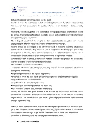 IRIS 128735-CP-1-2006-1-BE-COMENIUS-C21
This Comenius project has been funded with support from the European Commission
between the school team, the parents and the pupil.
In order to know, if a pupil needs an IEP, a multidisciplinary team of professionals evaluates
him based on their observations, the pupil’s performances on standardised tests and daily
work.
Afterwards, when the pupil has been identified as having special needs, another team should
be formed. The members of this team should be chosen on their ability to provide information
or support the pupil’s programme.
The participants usually include: a regular teacher, a specialised teacher, other professionals
(a psychologist, different therapists), parents and sometimes, the pupil.
Parents should be encouraged to be actively involved in decisions regarding educational
services for their children. They provide a unique perspective about the pupil’s personality,
development and learning. Open communication and cooperation between home and school
increases the opportunities for pupils with special needs to experience success.
When the IEP team is formed, a member of the team should be assigned as the coordinator,
in order to lead its development and implementation.
This important document should contain:
• essential information about the pupil, including relevant medical, social and educational
background information;
• degree of participation in the regular programme;
• the areas in which the pupil needs programme adaptations and/or modification goals:
• required classroom accommodations;
• adjustments in the evaluation processes;
• individual plan considering transition into active life;
• IEP evaluation (criteria, tools, timetable and review).
Usually the services and goals outlined in an IEP can be provided in a standard school
environment. They can be done in the regular classroom or in a special resource room in the
regular school. The resource room can serve a group of pupils with similar needs who are
brought together for help.
In four of the six partner countries all pupils have the right to get an individual education plan
(IEP). The exception is Austria and Belgium, where only pupils with disabilities or educational
difficulties can claim the right to get an IEP. This means that all pupils (with and without
disabilities or difficulties) have the same right in four of the countries.
4.5 Curriculum adaptations
 