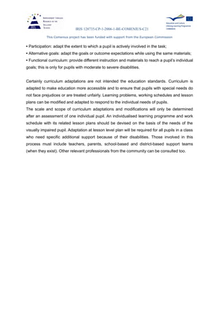 IRIS 128735-CP-1-2006-1-BE-COMENIUS-C21
This Comenius project has been funded with support from the European Commission
• Participation: adapt the extent to which a pupil is actively involved in the task;
• Alternative goals: adapt the goals or outcome expectations while using the same materials;
• Functional curriculum: provide different instruction and materials to reach a pupil’s individual
goals; this is only for pupils with moderate to severe disabilities.
Certainly curriculum adaptations are not intended the education standards. Curriculum is
adapted to make education more accessible and to ensure that pupils with special needs do
not face prejudices or are treated unfairly. Learning problems, working schedules and lesson
plans can be modified and adapted to respond to the individual needs of pupils.
The scale and scope of curriculum adaptations and modifications will only be determined
after an assessment of one individual pupil. An individualised learning programme and work
schedule with its related lesson plans should be devised on the basis of the needs of the
visually impaired pupil. Adaptation at lesson level plan will be required for all pupils in a class
who need specific additional support because of their disabilities. Those involved in this
process must include teachers, parents, school-based and district-based support teams
(when they exist). Other relevant professionals from the community can be consulted too.
 