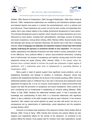 IRIS 128735-CP-1-2006-1-BE-COMENIUS-C21
This Comenius project has been funded with support from the European Commission
Gottlieb, 1980; Monsen & Frederickson, 2004; Scruggs & Mastropieri, 1996; Ward, Center &
Bochner, 1994). Interpersonal relationships are modified by the interactions between pupils
and between teacher and pupils in a context, the school/classroom, and in a national and
local discourse. These interactions are crucial, not only by their number, but essentially their
quality, that is also closely related to the multiple dimensional development of each person.
The individual development (pupil or teacher), which impacts on these interactions are in turn
influenced by many factors, including their self-satisfaction, self-image, process of learning
and social competence, among others (Chang, 2003; Wentzel, 2002). Several studies show
that although peer groups are important influences, the teacher has a vital role in changing
attitudes. Even if language and attitudes are important research shows that infra-verbal
signals underlying the dynamic in emotional climate is ever important. The discourse;
beliefs, expectations and attitudes of teachers and other adults in school, particularly in view
of the difference, have profound effects in various socio-emotional dimensions, including
level of self-concept, the process of acceptance and rejection among peers and the social
adjustment among the pupils (Chang, 2003; Wentzel, 2002). In the classes where the
teachers have a positive attitude to inclusion the pupils also expressed a higher degree of
satisfaction, and a distinctively lower level of disagreement or quarrelling (Monsen &
Frederickson, 2004).
Many pupils in need of special support have significant social problems, such as
establishing friendships and feelings of isolation or loneliness. Research shows that
problems with establishing friendship can be found in the context (Ljusberg, 2009). Since the
relationship between peers in childhood has a key role in structuring and subsequent social
adjustment throughout life, it is for an inclusive school teacher to create environments that
support and lead the promotion of acceptance and social competence. Some authors are
even considering this as fundamental in establishing an inclusive setting (Meadan, 2008;
Patton, & Gall, 2006). Similarly the relationship between peers, in that it promotes self-
knowledge and understanding of each other in a horizontal relationship with significant
others, is also a reflection of the skills brought into play by each individual, in the inclusive
classroom. Self -esteem and social rejection by peers are also well known not only as a
consequence but as determinants of relationships, social adjustment and the academic
success (Santos, 2007).
Inclusion is not always seen positively in the classroom climate. Some studies (Katz &
Mirenda, 2002; Trump & Hang, 1996) indicate that inclusion has positive effects but also
negative and insignificant effects for the climate of the classroom. To contribute to the
positive effects the teacher must prepare well for inclusion have clear expectations, accept
 