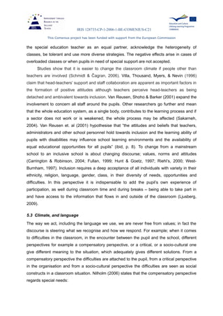 IRIS 128735-CP-1-2006-1-BE-COMENIUS-C21
This Comenius project has been funded with support from the European Commission
the special education teacher as an equal partner, acknowledge the heterogeneity of
classes, be tolerant and use more diverse strategies. The negative effects arise in cases of
overloaded classes or when pupils in need of special support are not accepted.
Studies show that it is easier to change the classroom climate if people other than
teachers are involved (Schmidt & Ĉagran, 2006). Villa, Thousand, Myers, & Nevin (1996)
claim that head-teachers’ support and staff collaboration are apparent as important factors in
the formation of positive attitudes although teachers perceive head-teachers as being
detached and ambivalent towards inclusion. Van Reusen, Shoho & Barker (2001) expand the
involvement to concern all staff around the pupils. Other researchers go further and mean
that the whole education system, as a single body, contributes to the learning process and if
a sector does not work or is weakened, the whole process may be affected (Sakarneh,
2004). Van Reusen et. al (2001) hypothesise that “the attitudes and beliefs that teachers,
administrators and other school personnel hold towards inclusion and the learning ability of
pupils with disabilities may influence school learning environments and the availability of
equal educational opportunities for all pupils” (ibid, p. 8). To change from a mainstream
school to an inclusive school is about changing discourse; values, norms and attitudes
(Carrington & Robinson, 2004; Fullan, 1999; Hunt & Goetz, 1997; Riehl’s, 2000; West-
Burnham, 1997). Inclusion requires a deep acceptance of all individuals with variety in their
ethnicity, religion, language, gender, class, in their diversity of needs, opportunities and
difficulties. In this perspective it is indispensable to add the pupil’s own experience of
participation, as well during classroom time and during breaks – being able to take part in
and have access to the information that flows in and outside of the classroom (Ljusberg,
2009).
5.3 Climate, and language
The way we act, including the language we use, we are never free from values; in fact the
discourse is steering what we recognise and how we respond. For example; when it comes
to difficulties in the classroom, in the encounter between the pupil and the school, different
perspectives for example a compensatory perspective, or a critical, or a socio-cultural one
give different meaning to the situation, which adequately gives different solutions. From a
compensatory perspective the difficulties are attached to the pupil, from a critical perspective
in the organisation and from a socio-cultural perspective the difficulties are seen as social
constructs in a classroom situation. Nilholm (2006) states that the compensatory perspective
regards special needs:
 