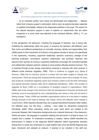 IRIS 128735-CP-1-2006-1-BE-COMENIUS-C21
This Comenius project has been funded with support from the European Commission
… as an individual quality; such needs are demarcated and categorised. ... Special,
rather than inclusive support is advocated; what is seen as special education expertise
is supplied immediately, related to the diagnosed problems in the pupil. The reason for
the special education support is seen to depend on impairments that are either
congenital or in some other way attached to the individual (Nilholm, 2006, p. 17, our
translation).
In this perspective, the behaviour, including the language of teachers, has a strong role,
modelling the relationships within the group. It concerns the teachers’ self-reflection upon
their norms and different perspectives on normality, diversity, identity and responsibility. Dror
(2006) points to the involvement of 6 factors in the general climate of school (not specifically
in the classroom), including: supportive leadership; teachers’ autonomy; prestige of the
teaching profession; renovations, teachers collaboration and workload. Teachers who
perceive their schools as having a supportive leadership encourage the innovation/updates
and collaboration between partners, leading to more positive attitudes towards inclusion. This
is important though human beings (re)construct meaning in interplay with other persons in
different social practices (Vygotsky, 1999). There is evidence to suggest (e.g. Sebba &
Ainscow, 1996) that an inclusive school is a school that has been subject to change and
improvement. There are strong facts showing that the school culture has to change. An issue
that should be considered regarding culture and inclusive culture is the fact that mainstream
and special education teachers often fail to collaborate (Henderson, 1994). This problem is
regarded by Bush (1995) as a co-existence of divergent cultures in organisations. Riel’s
(2000) view of the change in the mind-set is that ‘the development of inclusive structures and
practices must be accompanied by new understandings and values or they will not result in
lasting change’. Fullan (1999) has identified organisational culture as a key factor in leading
change because of the need to develop new values, norms and attitudes when change is
implemented. When teachers educate they use a special theoretical framework often hidden,
not reflected upon, but still there – working - here called an interpretive background
(Hundeide, 2006). When educating, words are used, word which are created in the
encounter between their interpretive backgrounds and a special discourse in the classroom.
Words are action, the language is a powerful steering tool and works in at least to ways; it is
created and it creates. To understand something is creative. Hjörne (2004) identified this
phenomenon in relation to the diagnosis AD/HD (attention deficit hyperactivity disorder)
stating that in a study she conducted on a pupil welfare team once the AD/HD diagnosis has
been introduced and adopted as relevant, it seemed to be included in the staff pre-
 