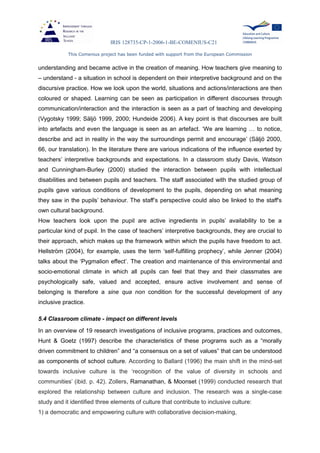 IRIS 128735-CP-1-2006-1-BE-COMENIUS-C21
This Comenius project has been funded with support from the European Commission
understanding and became active in the creation of meaning. How teachers give meaning to
– understand - a situation in school is dependent on their interpretive background and on the
discursive practice. How we look upon the world, situations and actions/interactions are then
coloured or shaped. Learning can be seen as participation in different discourses through
communication/interaction and the interaction is seen as a part of teaching and developing
(Vygotsky 1999; Säljö 1999, 2000; Hundeide 2006). A key point is that discourses are built
into artefacts and even the language is seen as an artefact. ‘We are learning … to notice,
describe and act in reality in the way the surroundings permit and encourage’ (Säljö 2000,
66, our translation). In the literature there are various indications of the influence exerted by
teachers’ interpretive backgrounds and expectations. In a classroom study Davis, Watson
and Cunningham-Burley (2000) studied the interaction between pupils with intellectual
disabilities and between pupils and teachers. The staff associated with the studied group of
pupils gave various conditions of development to the pupils, depending on what meaning
they saw in the pupils’ behaviour. The staff’s perspective could also be linked to the staff's
own cultural background.
How teachers look upon the pupil are active ingredients in pupils’ availability to be a
particular kind of pupil. In the case of teachers’ interpretive backgrounds, they are crucial to
their approach, which makes up the framework within which the pupils have freedom to act.
Hellström (2004), for example, uses the term ‘self-fulfilling prophecy’, while Jenner (2004)
talks about the ‘Pygmalion effect’. The creation and maintenance of this environmental and
socio-emotional climate in which all pupils can feel that they and their classmates are
psychologically safe, valued and accepted, ensure active involvement and sense of
belonging is therefore a sine qua non condition for the successful development of any
inclusive practice.
5.4 Classroom climate - impact on different levels
In an overview of 19 research investigations of inclusive programs, practices and outcomes,
Hunt & Goetz (1997) describe the characteristics of these programs such as a “morally
driven commitment to children” and “a consensus on a set of values” that can be understood
as components of school culture. According to Ballard (1996) the main shift in the mind-set
towards inclusive culture is the ‘recognition of the value of diversity in schools and
communities’ (ibid. p. 42). Zollers, Ramanathan, & Moonset (1999) conducted research that
explored the relationship between culture and inclusion. The research was a single-case
study and it identified three elements of culture that contribute to inclusive culture:
1) a democratic and empowering culture with collaborative decision-making,
 