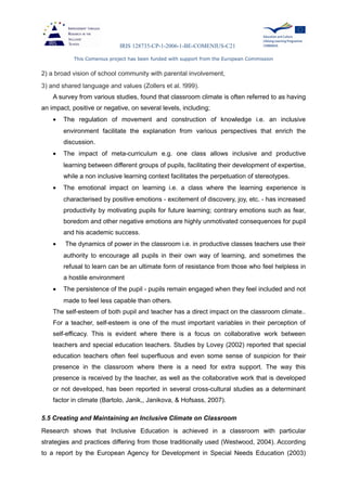 IRIS 128735-CP-1-2006-1-BE-COMENIUS-C21
This Comenius project has been funded with support from the European Commission
2) a broad vision of school community with parental involvement,
3) and shared language and values (Zollers et al. !999).
A survey from various studies, found that classroom climate is often referred to as having
an impact, positive or negative, on several levels, including;
• The regulation of movement and construction of knowledge i.e. an inclusive
environment facilitate the explanation from various perspectives that enrich the
discussion.
• The impact of meta-curriculum e.g. one class allows inclusive and productive
learning between different groups of pupils, facilitating their development of expertise,
while a non inclusive learning context facilitates the perpetuation of stereotypes.
• The emotional impact on learning i.e. a class where the learning experience is
characterised by positive emotions - excitement of discovery, joy, etc. - has increased
productivity by motivating pupils for future learning; contrary emotions such as fear,
boredom and other negative emotions are highly unmotivated consequences for pupil
and his academic success.
• The dynamics of power in the classroom i.e. in productive classes teachers use their
authority to encourage all pupils in their own way of learning, and sometimes the
refusal to learn can be an ultimate form of resistance from those who feel helpless in
a hostile environment
• The persistence of the pupil - pupils remain engaged when they feel included and not
made to feel less capable than others.
The self-esteem of both pupil and teacher has a direct impact on the classroom climate..
For a teacher, self-esteem is one of the must important variables in their perception of
self-efficacy. This is evident where there is a focus on collaborative work between
teachers and special education teachers. Studies by Lovey (2002) reported that special
education teachers often feel superfluous and even some sense of suspicion for their
presence in the classroom where there is a need for extra support. The way this
presence is received by the teacher, as well as the collaborative work that is developed
or not developed, has been reported in several cross-cultural studies as a determinant
factor in climate (Bartolo, Janik,, Janikova, & Hofsass, 2007).
5.5 Creating and Maintaining an Inclusive Climate on Classroom
Research shows that Inclusive Education is achieved in a classroom with particular
strategies and practices differing from those traditionally used (Westwood, 2004). According
to a report by the European Agency for Development in Special Needs Education (2003)
 