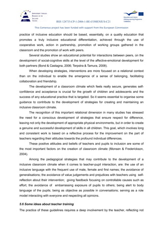 IRIS 128735-CP-1-2006-1-BE-COMENIUS-C21
This Comenius project has been funded with support from the European Commission
practice of inclusive education should be based, essentially, on a quality education that
promotes a truly inclusive educational differentiation, achieved through the use of
cooperative work, action in partnership, promotion of working groups gathered in the
classroom and the promotion of work with peers.
Several studies show an educational potential for interactions between peers, on the
development of social-cognitive skills at the level of the affective-emotional development for
both partners (Bond & Castagna, 2006; Terpstra & Tamura, 2008).
When developing strategies, interventions are more focused on a relational context
than on the individual to enable the emergence of a sense of belonging, facilitating
collaboration and friendship.
The development of a classroom climate which feels really secure, generates self-
confidence and acceptance is crucial for the growth of children and adolescents and the
success of any educational practice that is targeted. So it seems essential to organise some
guidance to contribute to the development of strategies for creating and maintaining an
inclusive classroom climate.
The recognition of this important relational dimension in many studies has stressed
the need for a conscious development of strategies that ensure respect for difference,
leaving not only the development of appropriate physical environments, but in order to create
a genuine and successful development of skills in all children. This goal, which involves long
and consistent work is based on a reflective process for the improvement on the part of
teachers regarding their attitudes towards the profound individual differences.
These positive attitudes and beliefs of teachers and pupils to inclusion are some of
the most important factors on the creation of classroom climate (Monsen & Frederickson,
2004).
Among the pedagogical strategies that may contribute to the development of a
inclusive classroom climate when it comes to teacher-pupil interaction, are: the use of an
inclusive language with the frequent use of male, female and first names; the avoidance of
generalisations; the avoidance of value judgements and prejudices with teachers using self-
reflection about their intervention; giving feedback focusing on controllable causes such as
effort; the avoidance of embarrassing exposure of pupils to others; being alert to body
language of the pupils; being as objective as possible in conversations; serving as a role
model interacting with everyone and respecting all opinions.
5.6 Some ideas about teacher training
The practice of these guidelines requires a deep involvement by the teacher, reflecting not
 