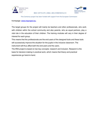 IRIS 128735-CP-1-2006-1-BE-COMENIUS-C21
This Comenius project has been funded with support from the European Commission
homepage: www.irisproject.eu.
.
The target groups for the project will mainly be teachers and other professionals, who work
with children within the school community and also parents, who as equal partners, play a
vital role in the education of their children. The training modules will vary in their degree of
interest for each group.
This means that the professionals are the end-users of the designed tools and these tools
will successively improve the situation for the pupils in the inclusive classroom. The
instrument will thus affect both the end-users and the users.
The IRIS project is based on two key concepts: research and inclusion. Research is the
basis for decision-making in practical work, which means that theory and practical
experiences go hand-in-hand.
 