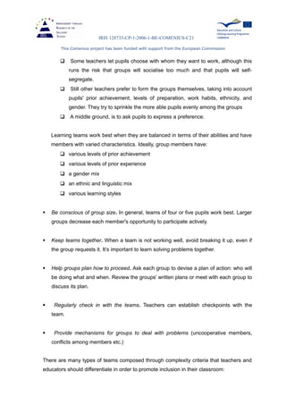 IRIS 128735-CP-1-2006-1-BE-COMENIUS-C21
This Comenius project has been funded with support from the European Commission
 Some teachers let pupils choose with whom they want to work, although this
runs the risk that groups will socialise too much and that pupils will self-
segregate.
 Still other teachers prefer to form the groups themselves, taking into account
pupils' prior achievement, levels of preparation, work habits, ethnicity, and
gender. They try to sprinkle the more able pupils evenly among the groups
 A middle ground, is to ask pupils to express a preference.
Learning teams work best when they are balanced in terms of their abilities and have
members with varied characteristics. Ideally, group members have:
 various levels of prior achievement
 various levels of prior experience
 a gender mix
 an ethnic and linguistic mix
 various learning styles
 Be conscious of group size. In general, teams of four or five pupils work best. Larger
groups decrease each member's opportunity to participate actively.
 Keep teams together. When a team is not working well, avoid breaking it up, even if
the group requests it. It’s important to learn solving problems together.
 Help groups plan how to proceed. Ask each group to devise a plan of action: who will
be doing what and when. Review the groups' written plans or meet with each group to
discuss its plan.
 Regularly check in with the teams. Teachers can establish checkpoints with the
team.
 Provide mechanisms for groups to deal with problems (uncooperative members,
conflicts among members etc.)
There are many types of teams composed through complexity criteria that teachers and
educators should differentiate in order to promote inclusion in their classroom:
 