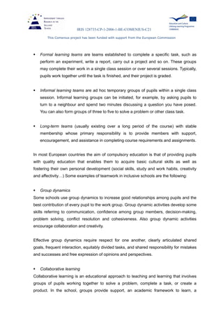 IRIS 128735-CP-1-2006-1-BE-COMENIUS-C21
This Comenius project has been funded with support from the European Commission
 Formal learning teams are teams established to complete a specific task, such as
perform an experiment, write a report, carry out a project and so on. These groups
may complete their work in a single class session or over several sessions. Typically,
pupils work together until the task is finished, and their project is graded.
 Informal learning teams are ad hoc temporary groups of pupils within a single class
session. Informal learning groups can be initiated, for example, by asking pupils to
turn to a neighbour and spend two minutes discussing a question you have posed.
You can also form groups of three to five to solve a problem or other class task.
 Long-term teams (usually existing over a long period of the course) with stable
membership whose primary responsibility is to provide members with support,
encouragement, and assistance in completing course requirements and assignments.
In most European countries the aim of compulsory education is that of providing pupils
with quality education that enables them to acquire basic cultural skills as well as
fostering their own personal development (social skills, study and work habits, creativity
and affectivity…) Some examples of teamwork in inclusive schools are the following:
 Group dynamics
Some schools use group dynamics to increase good relationships among pupils and the
best contribution of every pupil to the work group. Group dynamic activities develop some
skills referring to communication, confidence among group members, decision-making,
problem solving, conflict resolution and cohesiveness. Also group dynamic activities
encourage collaboration and creativity.
Effective group dynamics require respect for one another, clearly articulated shared
goals, frequent interaction, equitably divided tasks, and shared responsibility for mistakes
and successes and free expression of opinions and perspectives.
 Collaborative learning
Collaborative learning is an educational approach to teaching and learning that involves
groups of pupils working together to solve a problem, complete a task, or create a
product. In the school, groups provide support, an academic framework to learn, a
 