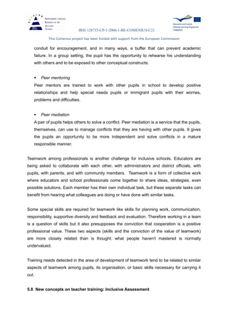 IRIS 128735-CP-1-2006-1-BE-COMENIUS-C21
This Comenius project has been funded with support from the European Commission
conduit for encouragement, and in many ways, a buffer that can prevent academic
failure. In a group setting, the pupil has the opportunity to rehearse his understanding
with others and to be exposed to other conceptual constructs.
 Peer mentoring
Peer mentors are trained to work with other pupils in school to develop positive
relationships and help special needs pupils or immigrant pupils with their worries,
problems and difficulties.
 Peer mediation
A pair of pupils helps others to solve a conflict. Peer mediation is a service that the pupils,
themselves, can use to manage conflicts that they are having with other pupils. It gives
the pupils an opportunity to be more independent and solve conflicts in a mature
responsible manner.
Teamwork among professionals is another challenge for inclusive schools. Educators are
being asked to collaborate with each other, with administrators and district officials, with
pupils, with parents, and with community members. Teamwork is a form of collective work
where educators and school professionals come together to share ideas, strategies, even
possible solutions. Each member has their own individual task, but these separate tasks can
benefit from hearing what colleagues are doing or have done with similar tasks.
Some special skills are required for teamwork like skills for planning work, communication,
responsibility, supportive diversity and feedback and evaluation. Therefore working in a team
is a question of skills but it also presupposes the conviction that cooperation is a positive
professional value. These two aspects (skills and the conviction of the value of teamwork)
are more closely related than is thought: what people haven’t mastered is normally
undervalued.
Training needs detected in the area of development of teamwork tend to be related to similar
aspects of teamwork among pupils, its organisation, or basic skills necessary for carrying it
out.
5.8 New concepts on teacher training: Inclusive Assessment
 