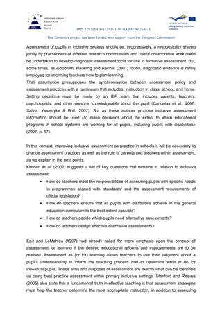 IRIS 128735-CP-1-2006-1-BE-COMENIUS-C21
This Comenius project has been funded with support from the European Commission
Assessment of pupils in inclusive settings should be, progressively, a responsibility shared
jointly by practitioners of different research communities and useful collaborative work could
be undertaken to develop diagnostic assessment tools for use in formative assessment. But,
some times, as Goodrum, Hackling and Rennie (2001) found, diagnostic evidence is rarely
employed for informing teachers how to plan learning.
That assumption presupposes the synchronisation between assessment policy and
assessment practices with a continuum that includes: instruction in class, school, and home.
Setting decisions must be made by an IEP team that includes parents, teachers,
psychologists, and other persons knowledgeable about the pupil (Candeias et al., 2008;
Salvia, Ysseldyke & Bolt, 2007). So, as these authors propose inclusive assessment
information should be used «to make decisions about the extent to which educational
programs in school systems are working for all pupils, including pupils with disabilities»
(2007, p. 17).
In this context, improving inclusive assessment as practice in schools it will be necessary to
change assessment practices as well as the role of parents and teachers within assessment,
as we explain in the next points.
Kleinert et al. (2002) suggests a set of key questions that remains in relation to inclusive
assessment:
• How do teachers meet the responsibilities of assessing pupils with specific needs
in programmes aligned with 'standards' and the assessment requirements of
official legislation?
• How do teachers ensure that all pupils with disabilities achieve in the general
education curriculum to the best extent possible?
• How do teachers decide which pupils need alternative assessments?
• How do teachers design effective alternative assessments?
Earl and LeMahieu (1997) had already called for more emphasis upon the concept of
assessment for learning if the desired educational reforms and improvements are to be
realised. Assessment as (or for) learning allows teachers to use their judgment about a
pupil’s understanding to inform the teaching process and to determine what to do for
individual pupils. These aims and purposes of assessment are exactly what can be identified
as being best practice assessment within primary inclusive settings. Stanford and Reeves
(2005) also state that a fundamental truth in effective teaching is that assessment strategies
must help the teacher determine the most appropriate instruction, in addition to assessing
 