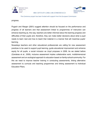 IRIS 128735-CP-1-2006-1-BE-COMENIUS-C21
This Comenius project has been funded with support from the European Commission
progress.
Pugach and Warger (2001) suggest attention should be focused on the performance and
progress of all learners and that assessment linked to programmes of instruction can
enhance teaching as, this way, teachers are better informed about the learning progress and
difficulties of their pupils and, therefore, they can make better decisions about what a pupil
needs to learn next and how to teach that material in a manner that will maximise pupils’
learning.
Nowadays teachers and other educational professionals are calling for new assessment
practices to be used to support pupil learning, guide educational improvement and enhance
equity for all pupils, a social inclusion as Lloyd proposes in 2006. As we stated before
(Candeias et al., 2009), inclusive assessment implies collaborative work, multidimensional
assessment and an ecological approach to education based on family-school-community. For
this we need to improve teacher training in conducting assessments, linking alternative
assessment to curricula and teaching programmes and linking assessment to Individual
Education Plans.
 