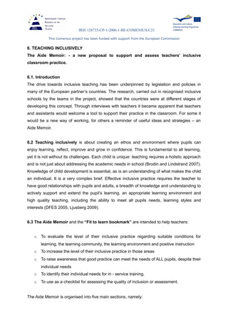 IRIS 128735-CP-1-2006-1-BE-COMENIUS-C21
This Comenius project has been funded with support from the European Commission
6. TEACHING INCLUSIVELY
The Aide Memoir: - a new proposal to support and assess teachers’ inclusive
classroom practice.
6.1. Introduction
The drive towards inclusive teaching has been underpinned by legislation and policies in
many of the European partner’s countries. The research, carried out in recognised inclusive
schools by the teams in the project, showed that the countries were at different stages of
developing this concept. Through interviews with teachers it became apparent that teachers
and assistants would welcome a tool to support their practice in the classroom. For some it
would be a new way of working, for others a reminder of useful ideas and strategies – an
Aide Memoir.
6.2 Teaching inclusively is about creating an ethos and environment where pupils can
enjoy learning, reflect, improve and grow in confidence. This is fundamental to all learning,
yet it is not without its challenges. Each child is unique: teaching requires a holistic approach
and is not just about addressing the academic needs in school (Brodin and Lindstrand 2007).
Knowledge of child development is essential, as is an understanding of what makes the child
an individual. It is a very complex brief. Effective inclusive practice requires the teacher to
have good relationships with pupils and adults, a breadth of knowledge and understanding to
actively support and extend the pupil’s learning, an appropriate learning environment and
high quality teaching, including the ability to meet all pupils needs, learning styles and
interests (DFES 2005, Ljusberg 2009).
6.3 The Aide Memoir and the “Fit to learn bookmark” are intended to help teachers:
o To evaluate the level of their inclusive practice regarding suitable conditions for
learning, the learning community, the learning environment and positive instruction
o To increase the level of their inclusive practice in those areas
o To raise awareness that good practice can meet the needs of ALL pupils, despite their
individual needs
o To identify their individual needs for in - service training.
o To use as a checklist for assessing the quality of inclusion or assessment.
The Aide Memoir is organised into five main sections, namely:
 