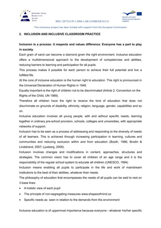 IRIS 128735-CP-1-2006-1-BE-COMENIUS-C21
This Comenius project has been funded with support from the European Commission
2. INCLUSION AND INCLUSIVE CLASSROOM PRACTICE
Inclusion is a process: it respects and values difference. Everyone has a part to play
in society.
Each grain of sand can become a diamond given the right environment. Inclusive education
offers a multidimensional approach to the development of competencies and abilities,
reducing barriers to learning and participation for all pupils.
This process makes it possible for each person to achieve their full potential and live a
fulfilled life.
At the core of inclusive education is the human right to education. This right is pronounced in
the Universal Declaration of Human Rights in 1948.
Equally important is the right of children not to be discriminated (Article 2, Convention on the
Rights of the Child, UN 1989).
Therefore all children have the right to receive the kind of education that does not
discriminate on grounds of disability, ethnicity, religion, language, gender, capabilities and so
on.
Inclusive education involves all young people, with and without specific needs, learning
together in ordinary pre-school provision, schools, colleges and universities, with appropriate
networks of support.
Inclusion has to be seen as a process of addressing and responding to the diversity of needs
of all learners. This is achieved through increasing participation in learning, cultures and
communities and reducing exclusion within and from education (Booth, 1996; Brodin &
Lindstrand, 2007; Ljusberg, 2009).
Inclusion involves changes and modifications in content, approaches, structures and
strategies. The common vision has to cover all children of an age range and it is the
responsibility of the regular school system to educate all children (UNESCO, 1994)
Inclusion means enabling all pupils to participate in the life and work of mainstream
institutions to the best of their abilities, whatever their needs.
The philosophy of education that encompasses the needs of all pupils can be said to rest on
3 base lines:
• A holistic view of each pupil
• The principle of non-segregating measures www.shapesofmind.ca
• Specific needs as seen in relation to the demands from the environment
Inclusive education is of uppermost importance because everyone - whatever his/her specific
 