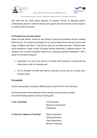 IRIS 128735-CP-1-2006-1-BE-COMENIUS-C21
This Comenius project has been funded with support from the European Commission
then help with the whole school approach to inclusion, through its appraisal system,
understanding teachers’ needs for training and support and improving the current response
to inclusion within the school.
6.5 Practical use and case studies
Ideally the Aide Memoir should be read through to become familiarised with the contents
before its use. The sections are designed to be used as stand alone units that can be used
singly or together with others. It can also be used as a complete document. Therefore there
will be repetitions in ideas, though not always identical statements, in different sections. The
questions are to prompt thoughtful reflections for individual personal development, with a
space for comments if required.
• Essentially it is a tool to be used as a reminder while teaching or working with the
whole class or with an individual pupil.
• For an individual, the IRIS Aide Memoir bookmark can be used as a prompt when
situations arise.
For example:
A pupil, unexpectedly, completes a different piece of work from the rest of the class.
Use the bookmark to think positively how the situation could have been avoided.
Any of the following sections could be a starting point.
In Am I Including? Communication,
Barriers to Learning and
Participation
Or How Can I adjust my Teaching? Clarity of Approach,
Clear Expectations,
Clear Explanations,
Barriers to Learning
 