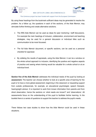 IRIS 128735-CP-1-2006-1-BE-COMENIUS-C21
This Comenius project has been funded with support from the European Commission
By using these headings from the bookmark sufficient ideas may be generated to resolve the
problem. As a follow up, the questions in each of the sections, of the Aide Memoir, may
stimulate further thinking and create alternative solutions.
• The IRIS Aide Memoir can be used as ideas for peer mentoring / staff discussions.
For example the main headings of inclusion, collaboration, environment and teaching
strategies, may be used for a general discussion or individual titles such as
communication to be more focussed.
• The full Aide Memoir document, or specific sections, can be used as a personal
checklist for appraisal.
• By collating the results of appraisals, using the Aide Memoir, it can be a window on
the whole school approach to inclusion, identifying the positive and negative aspects
of practice and seeing where training would be valuable for a whole school or at an
individual level.
Section five of the Aide Memoir addresses the individual needs of the pupil by looking at
assessment. The teacher can choose whether to look at a specific area of learning for the
pupil or to have a more global assessment, beginning in the classroom or requesting support
from outside professionals, for example, an educational psychologist, speech therapist,
hearing/sight advisor. It is important to work from known information from parents and from
direct observation, hence the sections on ‘what needs are known?’ and ‘observations’. All
assessments focus on the understanding of the pupil to facilitate his/her learning. In the
booklet there is a series of questions to support the teacher to address the pupil’s needs.
There follows two case studies to show how the Aide Memoir could be used in these
situations.
 