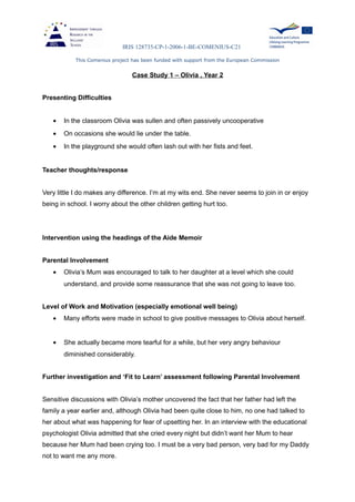 IRIS 128735-CP-1-2006-1-BE-COMENIUS-C21
This Comenius project has been funded with support from the European Commission
Case Study 1 – Olivia , Year 2
Presenting Difficulties
• In the classroom Olivia was sullen and often passively uncooperative
• On occasions she would lie under the table.
• In the playground she would often lash out with her fists and feet.
Teacher thoughts/response
Very little I do makes any difference. I’m at my wits end. She never seems to join in or enjoy
being in school. I worry about the other children getting hurt too.
Intervention using the headings of the Aide Memoir
Parental Involvement
• Olivia’s Mum was encouraged to talk to her daughter at a level which she could
understand, and provide some reassurance that she was not going to leave too.
Level of Work and Motivation (especially emotional well being)
• Many efforts were made in school to give positive messages to Olivia about herself.
• She actually became more tearful for a while, but her very angry behaviour
diminished considerably.
Further investigation and ‘Fit to Learn’ assessment following Parental Involvement
Sensitive discussions with Olivia’s mother uncovered the fact that her father had left the
family a year earlier and, although Olivia had been quite close to him, no one had talked to
her about what was happening for fear of upsetting her. In an interview with the educational
psychologist Olivia admitted that she cried every night but didn’t want her Mum to hear
because her Mum had been crying too. I must be a very bad person, very bad for my Daddy
not to want me any more.
 