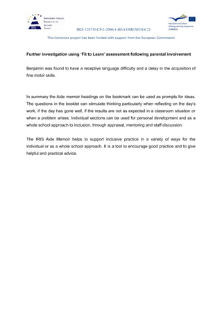 IRIS 128735-CP-1-2006-1-BE-COMENIUS-C21
This Comenius project has been funded with support from the European Commission
Further investigation using ‘Fit to Learn’ assessment following parental involvement
Benjamin was found to have a receptive language difficulty and a delay in the acquisition of
fine motor skills.
In summary the Aide memoir headings on the bookmark can be used as prompts for ideas.
The questions in the booklet can stimulate thinking particularly when reflecting on the day’s
work, if the day has gone well, if the results are not as expected in a classroom situation or
when a problem arises. Individual sections can be used for personal development and as a
whole school approach to inclusion, through appraisal, mentoring and staff discussion.
The IRIS Aide Memoir helps to support inclusive practice in a variety of ways for the
individual or as a whole school approach. It is a tool to encourage good practice and to give
helpful and practical advice.
 