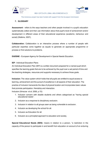 IRIS 128735-CP-1-2006-1-BE-COMENIUS-C21
This Comenius project has been funded with support from the European Commission
7. GLOSSARY
Assessment - refers to the ways teachers and other people involved in a pupil’s education
systematically collect and then use information about that pupil’s level of achievement and/or
development in different areas of their educational experience (academic, behaviour and
social) (Watkins, 2007).
Collaboration: Collaboration is an interactive process where a number of people with
particular expertise come together as equals to generate an appropriate programme or
process or find solutions to problems.
EADSNE - European Agency for Development in Special Needs Education.
IEP - Individual Education Plans
An Individual Education Plan (IEP) is a written document prepared for a named pupil which
specifies the learning goals that are to be achieved by the pupil over a set period of time and
the teaching strategies, resources and supports necessary to achieve those goals.
Inclusion: The value system which holds that all pupils are entitled to equal access to
learning, achievement and the pursuit of excellence in all aspects of their education. The
practice of inclusion transcends the idea of physical location and incorporates basic values
that promote participation, friendship and interaction.
Inclusion (Ainscow et al, 2006, p.15):
1. Inclusion concern with disable students and others categorized as “having special
educational needs”.
2. Inclusion as a response to disciplinary exclusion.
3. Inclusion in relation to all groups seen as being vulnerable to exclusion.
4. Inclusion as developing the school for all.
5. Inclusion as Education for all.
6. Inclusion as a principled approach to education and society.
Special Educational Needs (SEN): means in relation to a person, “a restriction in the
capacity of the person to participate in and benefit from education on account of an enduring
 