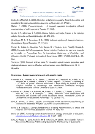 IRIS 128735-CP-1-2006-1-BE-COMENIUS-C21
This Comenius project has been funded with support from the European Commission
Linder, C. & Marshall, D. (2003). Reflection and phenomenography: Towards theoretical and
educational development possibilities. Learning and Instruction, 13, 271-284.
Marton, F. (1986). Phenomenography - A research approach investigating different
understandings of reality. Journal of Thought, 21, 28-49.
Kavale, K. A., & Forness, S. R. (2000). History, rhetoric, and reality: Analysis of the inclusion
debate. Remedial and Special Education, 21, 279– 296.
King-Sears, M. E., & Cummings, C. S. (1996). Inclusive practices of classroom teachers.
Remedial and Special Education, 17, 217–225.
Pomar, C.; Grácio, L.; Candeias, A.A.; Santos, G. ; Trindade, M.N.; Pires,H.; Chaleta,E.
(2009). Formação de Professores para a Escola Inclusiva: Fundamentos para uma proposta
de formação. In, Proceedings from 1st International Conference of Psychology and
Education. Covilhã (Portugal): University of Beira Interior (ISBN: 978-989-654-012-8). CD-
Rom
Turner, A. (1996). Cromwell and two trees: An integration project involving secondary aged
students with severe learning difficulties and mainstream peers. SLD Experience, 14, 11.
Glossário
References – Support systems for pupils with specific needs
Candeias, A.A., Trindade, M. N., Santos, G, Rosário, A.C., Rebocho, M., Cortes, M. J.;
Saragoça, M. J., Vreese, J., Bernat, E., Evans; Negrillo, C.;J.; Brodin, J.; Ljusberg, A-
L.,& Cabral, N. (2009). Inclusive Assessment – From theory to practice in some
European countries. In, Proceedings from International Conference: Changing
Practices in Inclusive Schools: University of Évora. CD-Rom.
Candeias, A.A., Santo, M.J., Rebocho, M., Cortes, M.J., Santos, G., Chaleta, E., Grácio, L.,
Pires, H., Dias, C. & Rodrigues, J. (2008). Reflections about assessment and
intervention with students with special educational needs. International Journal of
Development and Educational Psychology, 1 (4). (pp.405-416).
Elliot, S., Braden, J. & White, J. (2001). Assessing one and all: Educational accountability for
childrens with disabilities. Arlington: Council for Exceptional Children.
Elliott, S. & Marquar, A. (2004) Extended time as a testing: Accommodation, its effects and
perceived consequences. Exceptional children, 70, 3,349-367
Lloyd, Ch. (2006). Removing barriers to achievement: A strategy for inclusion or exclusion?.
International Journal of Inclusive Education, 12, 2 (221 – 236)
Luke,A.; Woods, A.; Land, R.; Bahr, M. & McFarland, M. (2004). Accountability: Inclusive
Assessment, Monitoring And Reporting Queensland: The University of Queensland.
 