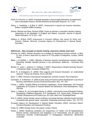 IRIS 128735-CP-1-2006-1-BE-COMENIUS-C21
This Comenius project has been funded with support from the European Commission
Paula, K. & Enumo. S. (2007). Avaliação assistida e comunicação alternativa: procedimentos
para a educação inclusiva. Revista Brasileira de Educação Especial, 13,1, 3-26.
Salvia, J., Ysseldyke, J. & Bolt, S. (2007). Assessment in special and inclusive education.
Boston: Houghton Mifflin Company.
Shevlin, Michael and Rose, Richard (2008). Pupils as partners in education decision-making:
responding to the legislation in England and Ireland. European Journal of Special
Needs Education, 23, 4, 423 – 430.
Watkins, A. (Editor) (2007) Assessment in Inclusive Settings: Key Issues for Policy and
Practice. Odense, Denmark: European Agency for Development in Special Needs
Education.
References – New concepts on teacher training, classroom climate, team work
Ainscow, M. (1993), Teacher education as a strategy for developing inclusive schools. in Slee,
R. (Ed), Is there a desk with my name on it? The politics of integration, London, Falmer
Press.
Baker, J. & Gottlieb, J. (1980). Attitudes of teachers towards mainstreamed retarded children.
Educating mentally retarded persons in the mainstream. Baltimore : University Park
Press.
Bartolo, P., Janik, I., Janikova, V., Hofsass, T. (2007). Responding to Student Diversity Teacher-
s Handbook, Malta, University of Malta Pub.
Bond, R., & Castagnera, E. (2006). Peer supports and Inclusive Education: an underutilized
resource. Theory into Practice, 45 (3), 224-229.
Bush, T. (1995) Theories of educational management, 2nd Edn (London, Paul Chapman).
Carrington, S. & Robinson, R. (2004) A case study of inclusive school development: a journey of
learning, International Journal of Inclusive Education, 8(2), 141–153.
Chang, L. (2003). Variable Effects of Children’s Aggression, Social Withdrawal, and Prosocial
Leadership as Functions of Teacher Beliefs and Behaviours Child Development, 74(2),
535-548.
Davis, J., Watson, N., & Cunningham-Burley, S. (2000). Learning the Lives of Disabled Children.
Developing a Reflexive Approach. In P. Christensen, & A. James (Eds.), Research with
Children Perspectives and Practice (pp. 201-224). New York: RoutledgeFalmer.
Dror, O. (2006). School climate, sense of efficacy and Israeli teachers’ attitudes toward inclusion
of students with special needs. Education, Citizenship and Social Justice, 1(2), 157-174.
European Agency for Development in Special Needs Education (2003). Summary Report:
Inclusive Education and Classroom Practices.
Fullan, M. (1999) Change forces: the sequel. London, Falmer.
Grosin, L. (2004). Skolklimat, prestation och anpassning i 21 mellan- och 20 högstadieskolor
[School climate, achievement and adaptation in 21 intermediate- and 20 upper level
compulsory schools]. Forskningsrapport 71 Pedagogiska institutionen, Stockholms
universitet.
 