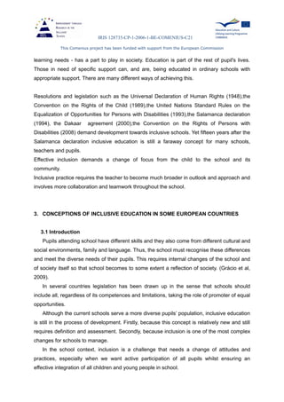 IRIS 128735-CP-1-2006-1-BE-COMENIUS-C21
This Comenius project has been funded with support from the European Commission
learning needs - has a part to play in society. Education is part of the rest of pupil's lives.
Those in need of specific support can, and are, being educated in ordinary schools with
appropriate support. There are many different ways of achieving this.
Resolutions and legislation such as the Universal Declaration of Human Rights (1948),the
Convention on the Rights of the Child (1989),the United Nations Standard Rules on the
Equalization of Opportunities for Persons with Disabilities (1993),the Salamanca declaration
(1994), the Dakaar agreement (2000),the Convention on the Rights of Persons with
Disabilities (2008) demand development towards inclusive schools. Yet fifteen years after the
Salamanca declaration inclusive education is still a faraway concept for many schools,
teachers and pupils.
Effective inclusion demands a change of focus from the child to the school and its
community.
Inclusive practice requires the teacher to become much broader in outlook and approach and
involves more collaboration and teamwork throughout the school.
3. CONCEPTIONS OF INCLUSIVE EDUCATION IN SOME EUROPEAN COUNTRIES
3.1 Introduction
Pupils attending school have different skills and they also come from different cultural and
social environments, family and language. Thus, the school must recognise these differences
and meet the diverse needs of their pupils. This requires internal changes of the school and
of society itself so that school becomes to some extent a reflection of society. (Grácio et al,
2009).
In several countries legislation has been drawn up in the sense that schools should
include all, regardless of its competences and limitations, taking the role of promoter of equal
opportunities.
Although the current schools serve a more diverse pupils’ population, inclusive education
is still in the process of development. Firstly, because this concept is relatively new and still
requires definition and assessment. Secondly, because inclusion is one of the most complex
changes for schools to manage.
In the school context, inclusion is a challenge that needs a change of attitudes and
practices, especially when we want active participation of all pupils whilst ensuring an
effective integration of all children and young people in school.
 
