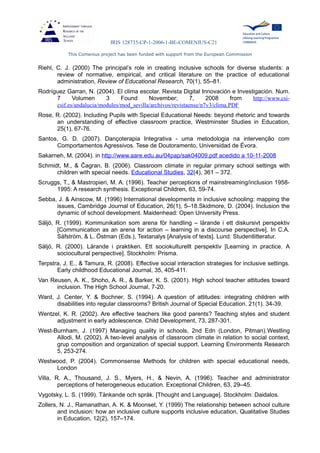 IRIS 128735-CP-1-2006-1-BE-COMENIUS-C21
This Comenius project has been funded with support from the European Commission
Riehl, C. J. (2000) The principal’s role in creating inclusive schools for diverse students: a
review of normative, empirical, and critical literature on the practice of educational
administration, Review of Educational Research, 70(1), 55–81.
Rodríguez Garran, N. (2004). El clima escolar. Revista Digital Innovación e Investigación. Num.
7 Volumen 3 Found November; 7, 2008 from http://www.csi-
csif.es/andalucia/modules/mod_sevilla/archivos/revistaense/n7v3/clima.PDF
Rose, R. (2002). Including Pupils with Special Educational Needs: beyond rhetoric and towards
an understanding of effective classroom practice, Westminster Studies in Education,
25(1), 67-76.
Santos, G. D. (2007). Dançoterapia Integrativa - uma metodologia na intervenção com
Comportamentos Agressivos. Tese de Doutoramento, Universidad de Évora.
Sakarneh, M. (2004). in http://www.aare.edu.au/04pap/sak04009.pdf acedido a 10-11-2008
Schmidt, M., & Ĉagran, B. (2006). Classroom climate in regular primary school settings with
children with special needs. Educational Studies, 32(4), 361 – 372.
Scruggs, T., & Mastropieri, M. A. (1996). Teacher perceptions of mainstreaming/inclusion 1958-
1995: A research synthesis. Exceptional Children, 63, 59-74.
Sebba, J. & Ainscow, M. (1996) International developments in inclusive schooling: mapping the
issues, Cambridge Journal of Education, 26(1), 5–18.Skidmore, D. (2004). Inclusion the
dynamic of school development. Maidenhead: Open University Press.
Säljö, R. (1999). Kommunikation som arena för handling – lärande i ett diskursivt perspektiv
[Communication as an arena for action – learning in a discourse perspective]. In C.A.
Säfström, & L. Östman (Eds.), Textanalys [Analysis of texts]. Lund: Studentlitteratur.
Säljö, R. (2000). Lärande i praktiken. Ett sociokulturellt perspektiv [Learning in practice. A
sociocultural perspective]. Stockholm: Prisma.
Terpstra, J. E., & Tamura, R. (2008). Effective social interaction strategies for inclusive settings.
Early childhood Educational Journal, 35, 405-411.
Van Reusen, A. K., Shoho, A. R., & Barker, K. S. (2001). High school teacher attitudes toward
inclusion. The High School Journal, 7-20.
Ward, J. Center, Y. & Bochner, S. (1994). A question of attitudes: integrating children with
disabilities into regular classrooms? British Journal of Special Education. 21(1). 34-39.
Wentzel, K. R. (2002). Are effective teachers like good parents? Teaching styles and student
adjustment in early adolescence. Child Development, 73, 287-301.
West-Burnham, J. (1997) Managing quality in schools, 2nd Edn (London, Pitman).Westling
Allodi, M. (2002). A two-level analysis of classroom climate in relation to social context,
grup composition and organization of special support. Learning Environments Research
5, 253-274.
Westwood, P. (2004). Commonsense Methods for children with special educational needs,
London
Villa, R. A., Thousand, J. S., Myers, H., & Nevin, A. (1996). Teacher and administrator
perceptions of heterogeneous education. Exceptional Children, 63, 29–45.
Vygotsky, L. S. (1999). Tänkande och språk. [Thought and Language]. Stockholm: Daidalos.
Zollers, N. J., Ramanathan, A. K. & Moonset, Y. (1999) The relationship between school culture
and inclusion: how an inclusive culture supports inclusive education, Qualitative Studies
in Education, 12(2), 157–174.
 