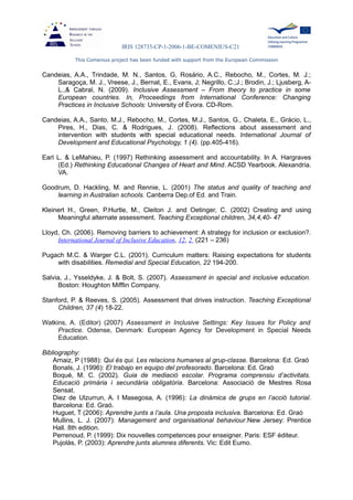 IRIS 128735-CP-1-2006-1-BE-COMENIUS-C21
This Comenius project has been funded with support from the European Commission
Candeias, A.A., Trindade, M. N., Santos, G, Rosário, A.C., Rebocho, M., Cortes, M. J.;
Saragoça, M. J., Vreese, J., Bernat, E., Evans, J; Negrillo, C.;J.; Brodin, J.; Ljusberg, A-
L.,& Cabral, N. (2009). Inclusive Assessment – From theory to practice in some
European countries. In, Proceedings from International Conference: Changing
Practices in Inclusive Schools: University of Évora. CD-Rom.
Candeias, A.A., Santo, M.J., Rebocho, M., Cortes, M.J., Santos, G., Chaleta, E., Grácio, L.,
Pires, H., Dias, C. & Rodrigues, J. (2008). Reflections about assessment and
intervention with students with special educational needs. International Journal of
Development and Educational Psychology, 1 (4). (pp.405-416).
Earl L. & LeMahieu, P. (1997) Rethinking assessment and accountability. In A. Hargraves
(Ed.) Rethinking Educational Changes of Heart and Mind. ACSD Yearbook. Alexandria.
VA.
Goodrum, D. Hackling, M. and Rennie, L. (2001) The status and quality of teaching and
learning in Australian schools. Canberra Dep.of Ed. and Train.
Kleinert H., Green, P.Hurtle, M., Cleiton J. and Oetinger, C. (2002) Creating and using
Meaningful alternate assessment. Teaching Exceptional children, 34,4,40- 47
Lloyd, Ch. (2006). Removing barriers to achievement: A strategy for inclusion or exclusion?.
International Journal of Inclusive Education, 12, 2 (221 – 236)
Pugach M.C. & Warger C.L. (2001). Curriculum matters: Raising expectations for students
with disabilities. Remedial and Special Education, 22 194-200.
Salvia, J., Ysseldyke, J. & Bolt, S. (2007). Assessment in special and inclusive education.
Boston: Houghton Mifflin Company.
Stanford, P. & Reeves, S. (2005). Assessment that drives instruction. Teaching Exceptional
Children, 37 (4) 18-22.
Watkins, A. (Editor) (2007) Assessment in Inclusive Settings: Key Issues for Policy and
Practice. Odense, Denmark: European Agency for Development in Special Needs
Education.
Bibliography:
Arnaiz, P (1988): Qui és qui. Les relacions humanes al grup-classe. Barcelona: Ed. Graó
Bonals, J. (1996): El trabajo en equipo del profesorado. Barcelona: Ed. Graó
Boqué, M. C. (2002). Guia de mediació escolar. Programa comprensiu d’activitats.
Educació primària i secundària obligatòria. Barcelona: Associació de Mestres Rosa
Sensat.
Diez de Ulzurrun, A. I Masegosa, A. (1996): La dinàmica de grups en l’acció tutorial.
Barcelona: Ed. Graó.
Huguet, T (2006): Aprendre junts a l’aula. Una proposta inclusiva. Barcelona: Ed. Graó
Mullins, L. J. (2007): Management and organisational behaviour.New Jersey: Prentice
Hall. 8th edition.
Perrenoud, P. (1999): Dix nouvelles competences pour enseigner. Paris: ESF éditeur.
Pujolàs, P. (2003): Aprendre junts alumnes diferents. Vic: Edit Eumo.
 