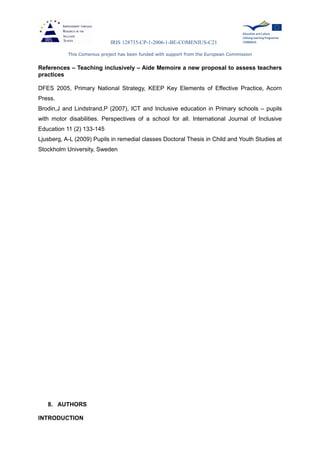 IRIS 128735-CP-1-2006-1-BE-COMENIUS-C21
This Comenius project has been funded with support from the European Commission
References – Teaching inclusively – Aide Memoire a new proposal to assess teachers
practices
DFES 2005, Primary National Strategy, KEEP Key Elements of Effective Practice, Acorn
Press.
Brodin,J and Lindstrand,P (2007), ICT and Inclusive education in Primary schools – pupils
with motor disabilities. Perspectives of a school for all. International Journal of Inclusive
Education 11 (2) 133-145
Ljusberg, A-L (2009) Pupils in remedial classes Doctoral Thesis in Child and Youth Studies at
Stockholm University, Sweden
8. AUTHORS
INTRODUCTION
 