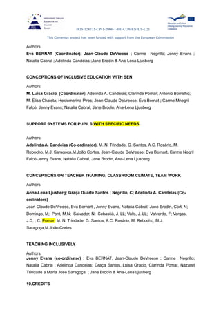 IRIS 128735-CP-1-2006-1-BE-COMENIUS-C21
This Comenius project has been funded with support from the European Commission
Authors
Eva BERNAT (Coordinator), Jean-Claude DeVreese ; Carme Negrillo; Jenny Evans ;
Natalia Cabral ; Adelinda Candeias ;Jane Brodin & Ana-Lena Ljusberg
CONCEPTIONS OF INCLUSIVE EDUCATION WITH SEN
Authors:
M. Luísa Grácio (Coordinator); Adelinda A. Candeias; Clarinda Pomar; António Borralho;
M. Elisa Chaleta; Heldemerina Pires; Jean-Claude DeVreese; Eva Bernat ; Carme Mnegril
Falcó; Jenny Evans; Natalia Cabral; Jane Brodin; Ana-Lena Ljusberg
SUPPORT SYSTEMS FOR PUPILS WITH SPECIFIC NEEDS
Authors:
Adelinda A. Candeias (Co-ordinator), M. N. Trindade, G. Santos, A.C. Rosário, M.
Rebocho, M.J. Saragoça,M.João Cortes, Jean-Claude DeVreese, Eva Bernart, Carme Negril
Falcó,Jenny Evans, Natalia Cabral, Jane Brodin, Ana-Lena Ljusberg
CONCEPTIONS ON TEACHER TRAINING, CLASSROOM CLIMATE, TEAM WORK
Authors
Anna-Lena Ljusberg; Graça Duarte Santos ; Negrillo, C; Adelinda A. Candeias (Co-
ordinators)
Jean-Claude DeVreese, Eva Bernart , Jenny Evans, Natalia Cabral, Jane Brodin, Cort, N;
Domingo, M; Pont, M.N; Salvador, N; Sebastià, J. LL; Valls, J. LL; Valverde, F; Vargas,
J.D. ; C. Pomar; M. N. Trindade, G. Santos, A.C. Rosário, M. Rebocho, M.J.
Saragoça,M.João Cortes
TEACHING INCLUSIVELY
Authors:
Jenny Evans (co-ordinator) ; Eva BERNAT, Jean-Claude DeVreese ; Carme Negrillo;
Natalia Cabral ; Adelinda Candeias; Graça Santos, Luisa Gracio, Clarinda Pomar, Nazaret
Trindade e Maria José Saragoça. ; Jane Brodin & Ana-Lena Ljusberg
10.CREDITS
 