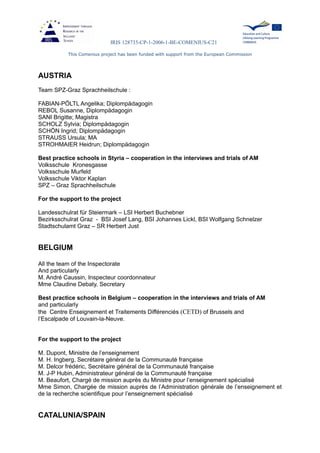 IRIS 128735-CP-1-2006-1-BE-COMENIUS-C21
This Comenius project has been funded with support from the European Commission
AUSTRIA
Team SPZ-Graz Sprachheilschule :
FABIAN-PÖLTL Angelika; Diplompädagogin
REBOL Susanne, Diplompädagogin
SANI Brigitte; Magistra
SCHOLZ Sylvia; Diplompädagogin
SCHÖN Ingrid; Diplompädagogin
STRAUSS Ursula; MA
STROHMAIER Heidrun; Diplompädagogin
Best practice schools in Styria – cooperation in the interviews and trials of AM
Volksschule Kronesgasse
Volksschule Murfeld
Volksschule Viktor Kaplan
SPZ – Graz Sprachheilschule
For the support to the project
Landesschulrat für Steiermark – LSI Herbert Buchebner
Bezirksschulrat Graz - BSI Josef Lang, BSI Johannes Lickl, BSI Wolfgang Schnelzer
Stadtschulamt Graz – SR Herbert Just
BELGIUM
All the team of the Inspectorate
And particularly
M. André Caussin, Inspecteur coordonnateur
Mme Claudine Debaty, Secretary
Best practice schools in Belgium – cooperation in the interviews and trials of AM
and particularly
the Centre Enseignement et Traitements Différenciés (CETD) of Brussels and
l’Escalpade of Louvain-la-Neuve.
For the support to the project
M. Dupont, Ministre de l’enseignement
M. H. Ingberg, Secrétaire général de la Communauté française
M. Delcor frédéric, Secrétaire général de la Communauté française
M. J-P Hubin, Administrateur général de la Communauté française
M. Beaufort, Chargé de mission auprès du Ministre pour l’enseignement spécialisé
Mme Simon, Chargée de mission auprès de l’Administration générale de l’enseignement et
de la recherche scientifique pour l’enseignement spécialisé
CATALUNIA/SPAIN
 