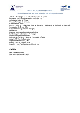 IRIS 128735-CP-1-2006-1-BE-COMENIUS-C21
This Comenius project has been funded with support from the European Commission
ASCTE – Associação sócio-cultural terapêutica de Évora;
Borqueijos – Sociedade de Queijos de Borba, Lda.;
Câmara Municipal de Évora;
Câmara Municipal de Arraiolos;
Casa do Porco Preto;
CERCI Diana – Cooperativa para a educação, reabilitação e inserção de cidadãos
inadaptados de Évora, CRL;
Companhia de Seguros AXA Portugal;
Delta Cafés,
Direcção regional de Educação do Alentejo
Fundação para a Ciência e a Tecnologia;
Fundação Eugénio de Almeida;
Instituto do Emprego e Formação Profissional – Évora
Joaquim M. Charrito Cachopas
Papelaria a Borrachinha, Lda
Queijos Fialho & Valverde, Lda.
Soparlim - Soc. Panificadora Arraiolense, Lda
SWEDEN
Mrs. Jane Brodin, Phd
Mrs. Ana-Lena Ljuisberg, Phd
 