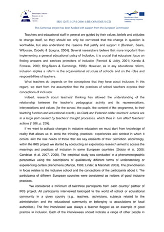IRIS 128735-CP-1-2006-1-BE-COMENIUS-C21
This Comenius project has been funded with support from the European Commission
Teachers and educational staff in general are guided by their values, beliefs and attitudes
to change itself, so they should not only be convinced that the change in question is
worthwhile, but also understand the reasons that justify and support it (Burstein, Sears,
Wilcoxen, Cabello & Spagna, 2004). Several researchers believe that more important than
implementing a general educational policy of Inclusion, it is crucial that educators focus on
finding answers and services promoters of inclusion (Fennick & Liddy, 2001; Kavala &
Forness, 2000; King-Sears & Cummings, 1996). However, as in any educational reform,
inclusion implies a reform in the organisational structure of schools and on the roles and
responsibilities of teachers.
What teachers do depends on the conceptions that they have about inclusion. In this
regard, we start from the assumption that the practices of school teachers express their
conceptions of inclusion.
Indeed, research about teachers’ thinking has allowed the understanding of the
relationship between the teacher's pedagogical activity and its representations,
interpretations and values (for the school, the pupils, the content of the programme, to their
teaching function and educational events). As Clark and Peterson state: teachers’ actions are
in a large part caused by teachers’ thought processes, which then in turn affect teachers’
actions (1986, p. 259).
If we want to activate changes in inclusive education we must start from knowledge of
reality that allows us to know the thinking, practices, experiences and context in which it
occurs, and the real needs of those that are key elements of their promotion. Accordingly,
within the IRIS project we started by conducting an exploratory research aimed to access the
meanings and practices of inclusion in some European countries (Grácio et al, 2008;
Candeias et al, 2007, 2008). The empirical study was conducted in a phenomenographic
perspective using the descriptions of qualitatively different forms of understanding or
experiencing certain phenomena (Marton, 1986; Linder, & Marshall, 2003). The phenomenon
in focus relates to the inclusive school and the conceptions of the participants about it. The
participants of different European countries were considered as holders of good inclusive
practices.
We considered a minimum of two/three participants from each country/ partner of
IRIS project. All participants interviewed belonged to the world of school or educational
community in a given country (e.g., teachers, technicians, subjects related to the
administration and the educational community or belonging to associations or local
authorities). The first interviewed was always a teacher flagged as an example of good
practice in inclusion. Each of the interviewees should indicate a range of other people in
 