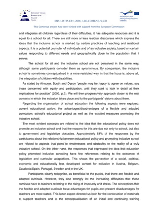 IRIS 128735-CP-1-2006-1-BE-COMENIUS-C21
This Comenius project has been funded with support from the European Commission
and integrates all children regardless of their difficulties, it has adequate resources and it is
equal to a school for all. There are still more or less residual discourses which express the
ideas that the inclusive school is marked by certain practices of teaching and relational
aspects. It is a potential promoter of individuals and of an inclusive society, based on certain
values responding to different needs and geographically close to the population that it
serves.
The school for all and the inclusive school are not perceived in the same way,
although some participants consider them as synonymous. By comparison, the inclusive
school is sometimes conceptualised in a more restricted way, in that the focus is, above all,
the integration of children with disabilities.
As stated by Ainscow, Booth and Dyson “people may be happy to agree on values, say
those concerned with equity and participation, until they start to look in detail at their
implications for practice” (2006, p.3). We will then progressively approach closer to the real
contexts in which the inclusion takes place and to the participants’ visions about them.
Regarding the organisation of school education the following aspects were explored:
current educational policy; the advantages/disadvantages of a flexible and adapted
curriculum; school's educational project as well as the existent measures promoting the
inclusive school.
The most evident concepts are related to the idea that the educational policy does not
promote an inclusive school and that the reasons for this are due not only to school, but also
to government and legislative obstacles. Approximately 81% of the responses by the
participants about the relationship between educational policy and promoting inclusive school
are related to aspects that point to weaknesses and obstacles to the reality of a truly
inclusive school. On the other hand, the responses that expressed the idea that education
policy promoted inclusive schooling have few references relating to the existence of
legislation and curricular adaptations. This shows the perception of a social, political,
economic and educationally less developed context for inclusion in Austria, Belgium,
Catalonia/Spain, Portugal, Sweden and in the UK.
Participants clearly recognise, as beneficial to the pupils, that there are flexible and
adapted curricula. However, they also strongly list the increasing difficulties that those
curricula have to teachers referring to the rising of insecurity and stress. The conceptions that
the flexible and adapted curricula have advantages for pupils and present disadvantages for
teachers are most stated. This latter aspect directed us both for the construction of materials
to support teachers and to the conceptualisation of an initial and continuing training
 