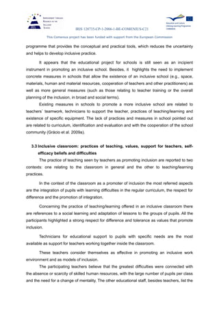 IRIS 128735-CP-1-2006-1-BE-COMENIUS-C21
This Comenius project has been funded with support from the European Commission
programme that provides the conceptual and practical tools, which reduces the uncertainty
and helps to develop inclusive practice.
It appears that the educational project for schools is still seen as an incipient
instrument in promoting an inclusive school. Besides, it highlights the need to implement
concrete measures in schools that allow the existence of an inclusive school (e.g., space,
materials, human and material resources, cooperation of teachers and other practitioners) as
well as more general measures (such as those relating to teacher training or the overall
planning of the inclusion, in broad and social terms).
Existing measures in schools to promote a more inclusive school are related to
teachers` teamwork, technicians to support the teacher, practices of teaching/learning and
existence of specific equipment. The lack of practices and measures in school pointed out
are related to curriculum, identification and evaluation and with the cooperation of the school
community (Grácio et al. 2009a).
3.3 Inclusive classroom: practices of teaching, values, support for teachers, self-
efficacy beliefs and difficulties
The practice of teaching seen by teachers as promoting inclusion are reported to two
contexts: one relating to the classroom in general and the other to teaching/learning
practices.
In the context of the classroom as a promoter of inclusion the most referred aspects
are the integration of pupils with learning difficulties in the regular curriculum, the respect for
difference and the promotion of integration.
Concerning the practice of teaching/learning offered in an inclusive classroom there
are references to a social learning and adaptation of lessons to the groups of pupils. All the
participants highlighted a strong respect for difference and tolerance as values that promote
inclusion.
Technicians for educational support to pupils with specific needs are the most
available as support for teachers working together inside the classroom.
These teachers consider themselves as effective in promoting an inclusive work
environment and as models of inclusion.
The participating teachers believe that the greatest difficulties were connected with
the absence or scarcity of skilled human resources, with the large number of pupils per class
and the need for a change of mentality. The other educational staff, besides teachers, list the
 