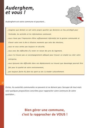 Auderghem,
     et vous !
     Auderghem est votre commune et pourtant…


      …imaginez que demain ce soit votre propre quartier qui devienne un lieu privilégié pour

        l’entraide, les activités et les informations communal,

      …vous n’avez pas l’impression d’être suffisamment informé(e) de la gestion communale et

        d’avoir votre mot à dire à d’autres moments que celui des élections,

      …vous ne vous sentez pas toujours en sécurité,

      …vous avez des difficultés d’y rester en raison des prix du logement,

      …vous n’y trouvez pas un accompagnement adéquat pour trouver un emploi ou créer votre

        entreprise,

      …vous éprouvez des difficultés dans vos déplacements ou trouvez que davantage pourrait être

        fait pour la qualité de votre environnement,

      …pas toujours facile d’y faire du sport ou de s’y évader culturellement.




12
     Certes, les autorités communales ne peuvent et ne doivent pas s’occuper de tout mais
     voici quelques propositions concrètes pour rapprocher votre commune de votre
     quotidien…




                           Bien gérer une commune,
                         c’est la rapprocher de VOUS !
 