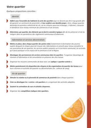 Votre quartier
Quelques propositions concrètes :

     Identité

   Définir avec l’ensemble des habitants la carte des quartiers (qui ne doivent pas être trop grands afin
   de garantir un sentiment de proximité), et leur conférer une identité propre. Ainsi, chaque quartier
   deviendra la première collectivité de vie, où les citoyens pourront échanger, s’informer, s’associer
   et bénéficier d’un réseau minimum de commerces et de services.

   Déterminer, par quartier, des éléments qui en font le caractère typique afin de les préserver et de les
   intégrer dans les paramètres des règlements communaux d’urbanisme.


     Information et services décentralisés
   Mettre en place, dans chaque quartier des points relais (notamment à destination des jeunes)
   auprès desquels le citoyen pourrait trouver des informations et conseils pour mieux connaître la
   vie associative de son quartier, les services publics présents sur le territoire communal, les activités
   qu’il peut pratiquer et les enjeux de la commune et de la Région.

   Développer des permanences de services communaux dans les quartiers. Y organiser davantage de
   réunions d’information et de consultation en présence des élus locaux.

   Organiser les missions communales de base avec une optique « quartier-centrée ».

   Mettre gratuitement à la disposition des citoyens et des organisations du quartier des locaux pour
   leurs réunions et activités de quartier ou décentralisées (ex : collecte de sang).

     Vie de quartier
   Stimuler la création ou la pérennité de commerces de proximité dans chaque quartier.

   Créer ou développer les « centres » de quartiers en y organisant des activités adaptées.                   13
   Soutenir les animations de rues et activités citoyennes.

   Organiser des compétitions ludiques inter-quartiers.
 