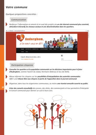 Votre commune

     Quelques propositions concrètes :

          Communication

        Renforcer l’information en amont et en aval des projets via un site internet communal plus convivial,
        attractif et interactif, les réseaux sociaux et une décentralisation dans les quartiers.




          Participation citoyenne
        Consulter les quartiers et la population communale sur les décisions importantes pour le futur
        d’Auderghem, comme l’avenir du viaduc Hermann-Debroux et du site Delta.

        Mieux informer les citoyens sur les possibilités d’interpellations des autorités communales.
        Offrir une tribune libre aux citoyens et partis de l’opposition dans le journal communal.

        Organiser, dans tous les organismes communaux, au moins une réunion annuelle ouverte au public.

14      Créer des conseils consultatifs des jeunes, des aînés, des commerçants et leur permettre d’interpeler
        le Conseil communal pour donner un suivi à leurs avis.
 