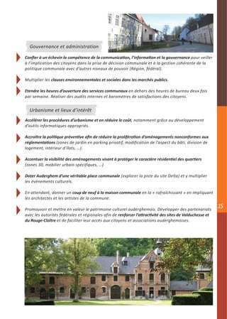 Gouvernance et administration

Confier à un échevin la compétence de la communication, l’information et la gouvernance pour veiller
à l’implication des citoyens dans la prise de décision communale et à la gestion cohérente de la
politique communale avec d’autres niveaux de pouvoir (Région, fédéral).

Multiplier les clauses environnementales et sociales dans les marchés publics.

Etendre les heures d’ouverture des services communaux en dehors des heures de bureau deux fois
par semaine. Réaliser des audits internes et baromètres de satisfactions des citoyens.


  Urbanisme et lieux d’intérêt
Accélérer les procédures d’urbanisme et en réduire le coût, notamment grâce au développement
d’outils informatiques appropriés.

Accroître la politique préventive afin de réduire la prolifération d’aménagements nonconformes aux
réglementations (zones de jardin en parking privatif, modification de l’aspect du bâti, division de
logement, intérieur d’îlots, …).

Accentuer la visibilité des aménagements visant à protéger le caractère résidentiel des quartiers
(zones 30, mobilier urbain spécifiques, …)

Doter Auderghem d’une véritable place communale (explorer la piste du site Delta) et y multiplier
les évènements culturels.

En attendant, donner un coup de neuf à la maison communale en la « rafraîchissant » en impliquant
les architectes et les artistes de la commune.

Promouvoir et mettre en valeur le patrimoine culturel auderghemois. Développer des partenariats
                                                                                                          15
avec les autorités fédérales et régionales afin de renforcer l’attractivité des sites de Valduchesse et
du Rouge-Cloître et de faciliter leur accès aux citoyens et associations auderghemoises.
 